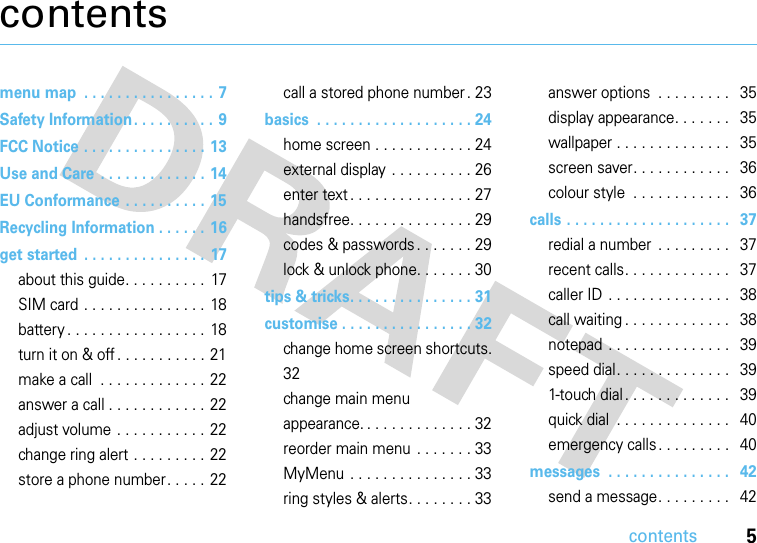 contents5contentsmenu map  . . . . . . . . . . . . . . . . 7Safety Information . . . . . . . . . . 9FCC Notice . . . . . . . . . . . . . . . 13Use and Care  . . . . . . . . . . . . . 14EU Conformance . . . . . . . . . . 15Recycling Information . . . . . . 16get started  . . . . . . . . . . . . . . .  17about this guide. . . . . . . . . .  17SIM card . . . . . . . . . . . . . . .  18battery . . . . . . . . . . . . . . . . .  18turn it on &amp; off . . . . . . . . . . . 21make a call  . . . . . . . . . . . . . 22answer a call . . . . . . . . . . . .  22adjust volume . . . . . . . . . . . 22change ring alert . . . . . . . . .  22store a phone number. . . . .  22call a stored phone number . 23basics  . . . . . . . . . . . . . . . . . . . 24home screen . . . . . . . . . . . . 24external display . . . . . . . . . . 26enter text . . . . . . . . . . . . . . . 27handsfree. . . . . . . . . . . . . . . 29codes &amp; passwords. . . . . . . 29lock &amp; unlock phone. . . . . . . 30tips &amp; tricks. . . . . . . . . . . . . . . 31customise . . . . . . . . . . . . . . . . 32change home screen shortcuts. 32change main menu appearance. . . . . . . . . . . . . . 32reorder main menu  . . . . . . . 33MyMenu  . . . . . . . . . . . . . . . 33ring styles &amp; alerts. . . . . . . . 33answer options  . . . . . . . . .   35display appearance. . . . . . .   35wallpaper . . . . . . . . . . . . . .   35screen saver. . . . . . . . . . . .   36colour style  . . . . . . . . . . . .   36calls . . . . . . . . . . . . . . . . . . . .   37redial a number  . . . . . . . . .   37recent calls. . . . . . . . . . . . .   37caller ID  . . . . . . . . . . . . . . .   38call waiting . . . . . . . . . . . . .   38notepad . . . . . . . . . . . . . . .   39speed dial. . . . . . . . . . . . . .   391-touch dial . . . . . . . . . . . . .   39quick dial  . . . . . . . . . . . . . .   40emergency calls . . . . . . . . .   40messages  . . . . . . . . . . . . . . .   42send a message. . . . . . . . .   42