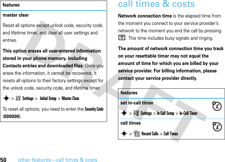 50other features—call times &amp; costscall times &amp; costsNetwork connection time is the elapsed time from the moment you connect to your service provider’s network to the moment you end the call by pressing O. This time includes busy signals and ringing.The amount of network connection time you track on your resettable timer may not equal the amount of time for which you are billed by your service provider. For billing information, please contact your service provider directly.master clearReset all options except unlock code, security code, and lifetime timer, and clear all user settings and entries.This option erases all user-entered information stored in your phone memory, including Contacts entries and downloaded files. Once you erase the information, it cannot be recovered. It resets all options to their factory settings except for the unlock code, security code, and lifetime timer.s &gt;wSettings &gt; InitialSetup &gt;Master ClearTo reset all options, you need to enter the Security Code (000000).featuresfeaturesset in-call timers &gt;wSettings &gt;In Call Setup &gt;In-Call Timercall timess &gt;sRecent Calls &gt;Call Times