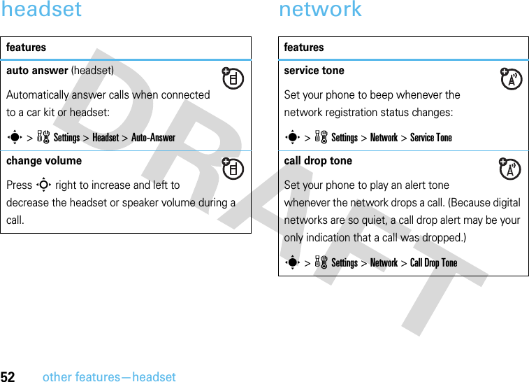 52other features—headsetheadset networkfeaturesauto answer (headset)Automatically answer calls when connected to a car kit or headset:s &gt;wSettings &gt;Headset &gt;Auto-Answerchange volumePress S right to increase and left to decrease the headset or speaker volume during a call.featuresservice toneSet your phone to beep whenever the network registration status changes:s &gt;wSettings &gt;Network &gt;Service Tonecall drop toneSet your phone to play an alert tone whenever the network drops a call. (Because digital networks are so quiet, a call drop alert may be your only indication that a call was dropped.)s &gt;wSettings &gt;Network &gt;Call Drop Tone