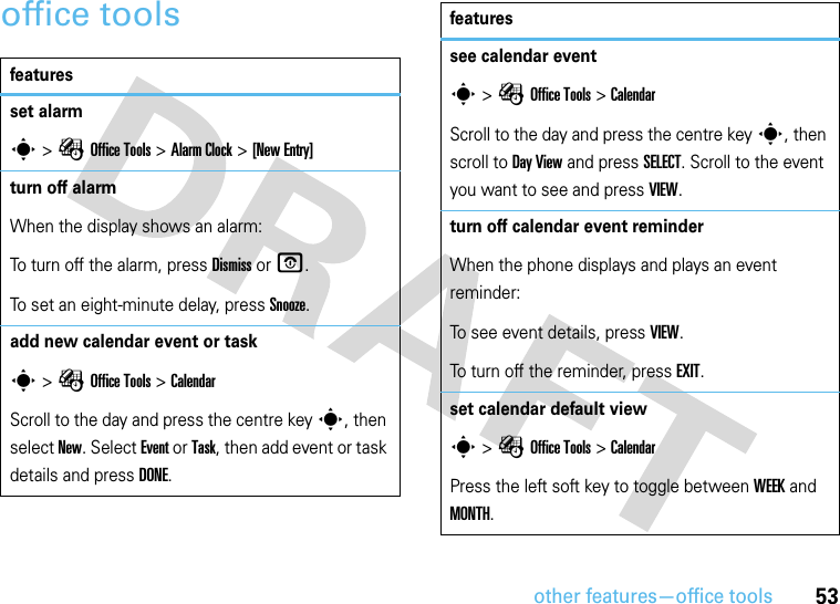 other features—office tools53office toolsfeaturesset alarms &gt;ÉOffice Tools &gt;Alarm Clock &gt;[New Entry]turn off alarmWhen the display shows an alarm: To turn off the alarm, press Dismiss or O.To set an eight-minute delay, press Snooze.add new calendar event or tasks &gt;ÉOffice Tools &gt;CalendarScroll to the day and press the centre keys, then select New. Select Event or Task, then add event or task details and press DONE.see calendar events &gt;ÉOffice Tools &gt;CalendarScroll to the day and press the centre keys, then scroll to Day View and press SELECT. Scroll to the event you want to see and press VIEW.turn off calendar event reminderWhen the phone displays and plays an event reminder:To see event details, press VIEW.To turn off the reminder, press EXIT.set calendar default views &gt;ÉOffice Tools &gt;CalendarPress the left soft key to toggle between WEEK and MONTH.features