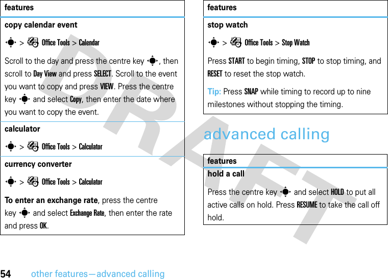 54other features—advanced callingadvanced callingcopy calendar events &gt;ÉOffice Tools &gt;CalendarScroll to the day and press the centre keys, then scroll to Day View and press SELECT. Scroll to the event you want to copy and press VIEW. Press the centre keys and select Copy, then enter the date where you want to copy the event.calculators &gt;ÉOffice Tools &gt;Calculatorcurrency converters &gt;ÉOffice Tools &gt;CalculatorTo enter an exchange rate, press the centre keys and select Exchange Rate, then enter the rate and press OK.featuresstop watchs &gt;ÉOffice Tools &gt;Stop WatchPress START to begin timing, STOP to stop timing, and RESET to reset the stop watch.Tip: Press SNAP while timing to record up to nine milestones without stopping the timing.featureshold a callPress the centre keys and select HOLD to put all active calls on hold. Press RESUME to take the call off hold.features