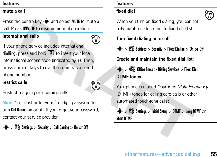 other features—advanced calling55mute a callPress the centre keys and select MUTE to mute a call. Press UNMUTE to resume normal operation.international callsIf your phone service includes international dialling, press and hold 0 to insert your local international access code (indicated by +). Then, press number keys to dial the country code and phone number.restrict callsRestrict outgoing or incoming calls:Note: You must enter your four-digit password to turn Call Barring on or off. If you forget your password, contact your service provider.s &gt;wSettings &gt;Security &gt;Call Barring &gt;On or Offfeaturesfixed dialWhen you turn on fixed dialing, you can call only numbers stored in the fixed dial list.Turn fixed dialing on or off:s &gt;wSettings &gt;Security &gt;Fixed Dialing &gt;On or OffCreate and maintain the fixed dial list:s &gt;ÉOffice Tools &gt;Dialing Services &gt;Fixed DialDTMF tonesYour phone can send Dual Tone Multi Frequency (DTMF) tones for calling card calls or other automated touch-tone calls:s &gt;wSettings &gt;Initial Setup &gt;DTMF &gt;Long DTMF or Short DTMFfeatures