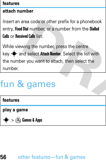 56other features—fun &amp; gamesfun &amp; gamesattach numberInsert an area code or other prefix for a phonebook entry, Fixed Dial number, or a number from the Dialled Calls or Received Calls list:While viewing the number, press the centre keys and select Attach Number. Select the list with the number you want to attach, then select the number.featuresplay a games &gt;QGames &amp; Appsfeatures