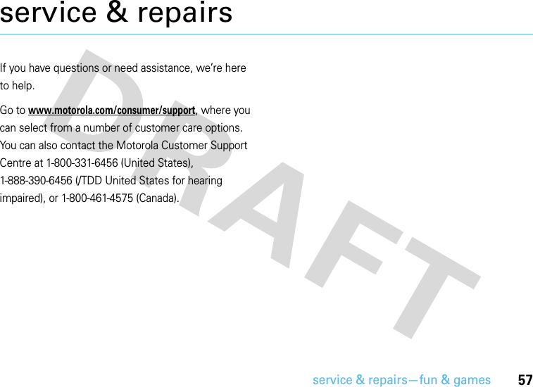 service &amp; repairs—fun &amp; games57service &amp; repairsIf you have questions or need assistance, we’re here to help.Go to www.motorola.com/consumer/support, where you can select from a number of customer care options. You can also contact the Motorola Customer Support Centre at 1-800-331-6456 (United States), 1-888-390-6456 (/TDD United States for hearing impaired), or 1-800-461-4575 (Canada).