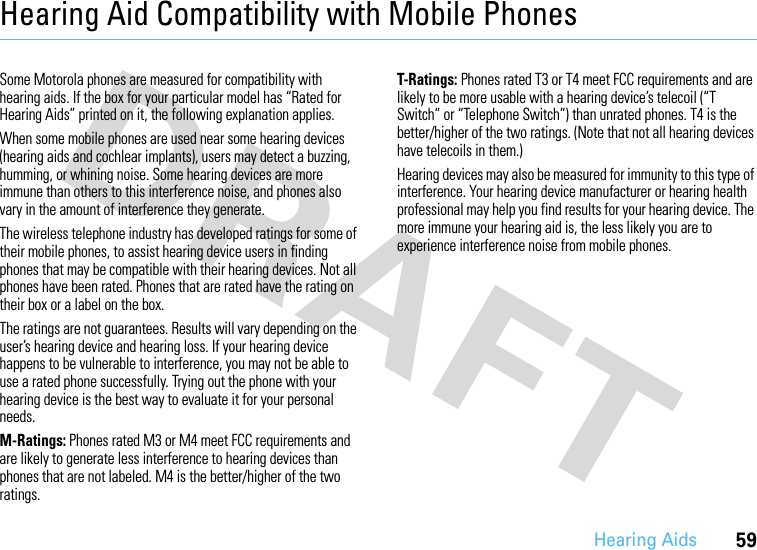 Hearing Aids59Hearing Aid Compatibility with Mobile PhonesHearing AidsSome Motorola phones are measured for compatibility with hearing aids. If the box for your particular model has “Rated for Hearing Aids” printed on it, the following explanation applies.When some mobile phones are used near some hearing devices (hearing aids and cochlear implants), users may detect a buzzing, humming, or whining noise. Some hearing devices are more immune than others to this interference noise, and phones also vary in the amount of interference they generate.The wireless telephone industry has developed ratings for some of their mobile phones, to assist hearing device users in finding phones that may be compatible with their hearing devices. Not all phones have been rated. Phones that are rated have the rating on their box or a label on the box.The ratings are not guarantees. Results will vary depending on the user’s hearing device and hearing loss. If your hearing device happens to be vulnerable to interference, you may not be able to use a rated phone successfully. Trying out the phone with your hearing device is the best way to evaluate it for your personal needs.M-Ratings: Phones rated M3 or M4 meet FCC requirements and are likely to generate less interference to hearing devices than phones that are not labeled. M4 is the better/higher of the two ratings.T-Ratings: Phones rated T3 or T4 meet FCC requirements and are likely to be more usable with a hearing device’s telecoil (“T Switch” or “Telephone Switch”) than unrated phones. T4 is the better/higher of the two ratings. (Note that not all hearing devices have telecoils in them.)Hearing devices may also be measured for immunity to this type of interference. Your hearing device manufacturer or hearing health professional may help you find results for your hearing device. The more immune your hearing aid is, the less likely you are to experience interference noise from mobile phones.