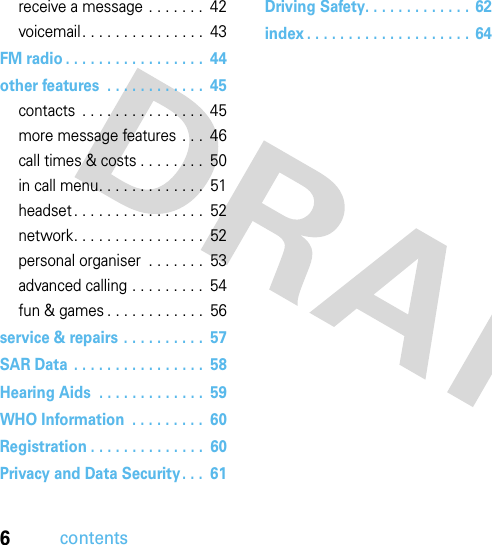 6contentsreceive a message . . . . . . .  42voicemail. . . . . . . . . . . . . . .  43FM radio . . . . . . . . . . . . . . . . .  44other features  . . . . . . . . . . . .  45contacts  . . . . . . . . . . . . . . .  45more message features . . .  46call times &amp; costs . . . . . . . .  50in call menu. . . . . . . . . . . . .  51headset . . . . . . . . . . . . . . . .  52network. . . . . . . . . . . . . . . .  52personal organiser  . . . . . . .  53advanced calling . . . . . . . . .  54fun &amp; games . . . . . . . . . . . .  56service &amp; repairs . . . . . . . . . .  57SAR Data  . . . . . . . . . . . . . . . .  58Hearing Aids  . . . . . . . . . . . . .  59WHO Information  . . . . . . . . .  60Registration . . . . . . . . . . . . . .  60Privacy and Data Security. . .  61Driving Safety. . . . . . . . . . . . .  62index . . . . . . . . . . . . . . . . . . . .  64