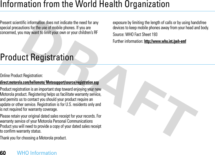 60WHO InformationInformation from the World Health OrganizationWHO InformationPresent scientific information does not indicate the need for any special precautions for the use of mobile phones. If you are concerned, you may want to limit your own or your children’s RF exposure by limiting the length of calls or by using handsfree devices to keep mobile phones away from your head and body.Source: WHO Fact Sheet 193Further information: http://www.who.int./peh-emfProduct RegistrationRegistrationOnline Product Registration:direct.motorola.com/hellomoto/ Motosupport/source/registration.aspProduct registration is an important step toward enjoying your new Motorola product. Registering helps us facilitate warranty service, and permits us to contact you should your product require an update or other service. Registration is for U.S. residents only and is not required for warranty coverage.Please retain your original dated sales receipt for your records. For warranty service of your Motorola Personal Communications Product you will need to provide a copy of your dated sales receipt to confirm warranty status.Thank you for choosing a Motorola product.