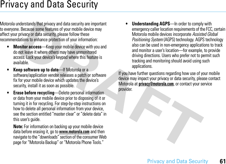 Privacy and Data Security61Privacy and Data SecurityPrivacy and Data SecurityMotorola understands that privacy and data security are important to everyone. Because some features of your mobile device may affect your privacy or data security, please follow these recommendations to enhance protection of your information:• Monitor access—Keep your mobile device with you and do not leave it where others may have unmonitored access. Lock your device’s keypad where this feature is available.• Keep software up to date—If Motorola or a software/application vendor releases a patch or software fix for your mobile device which updates the device’s security, install it as soon as possible.• Erase before recycling—Delete personal information or data from your mobile device prior to disposing of it or turning it in for recycling. For step-by-step instructions on how to delete all personal information from your device, see the section entitled “master clear” or “delete data” in this user’s guide.Note: For information on backing up your mobile device data before erasing it, go to www.motorola.com and then navigate to the “downloads” section of the consumer Web page for “Motorola Backup” or “Motorola Phone Tools.”• Understanding AGPS—In order to comply with emergency caller location requirements of the FCC, certain Motorola mobile devices incorporate Assisted Global Positioning System (AGPS) technology. AGPS technology also can be used in non-emergency applications to track and monitor a user’s location—for example, to provide driving directions. Users who prefer not to permit such tracking and monitoring should avoid using such applications.If you have further questions regarding how use of your mobile device may impact your privacy or data security, please contact Motorola at privacy@motorola.com, or contact your service provider.