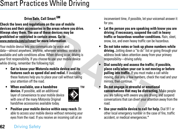 62Driving SafetySmart Practices While DrivingDriving SafetyDrive Safe, Call Smart SMCheck the laws and regulations on the use of mobile devices and their accessories in the areas where you drive. Always obey them. The use of these devices may be prohibited or restricted in certain areas. Go to www.motorola.com/callsmart for more information.Your mobile device lets you communicate by voice and data—almost anywhere, anytime, wherever wireless service is available and safe conditions allow. When driving a car, driving is your first responsibility. If you choose to use your mobile device while driving, remember the following tips:• Get to know your Motorola mobile device and its features such as speed dial and redial. If available, these features help you to place your call without taking your attention off the road.• When available, use a handsfree device. If possible, add an additional layer of convenience to your mobile device with one of the many Motorola Original handsfree accessories available today.• Position your mobile device within easy reach. Be able to access your mobile device without removing your eyes from the road. If you receive an incoming call at an inconvenient time, if possible, let your voicemail answer it for you.• Let the person you are speaking with know you are driving; if necessary, suspend the call in heavy traffic or hazardous weather conditions. Rain, sleet, snow, ice, and even heavy traffic can be hazardous.• Do not take notes or look up phone numbers while driving. Jotting down a “to do” list or going through your address book takes attention away from your primary responsibility—driving safely.• Dial sensibly and assess the traffic; if possible, place calls when your car is not moving or before pulling into traffic. If you must make a call while moving, dial only a few numbers, check the road and your mirrors, then continue.• Do not engage in stressful or emotional conversations that may be distracting. Make people you are talking with aware you are driving and suspend conversations that can divert your attention away from the road.• Use your mobile device to call for help. Dial 911 or other local emergency number in the case of fire, traffic accident, or medical emergencies.*