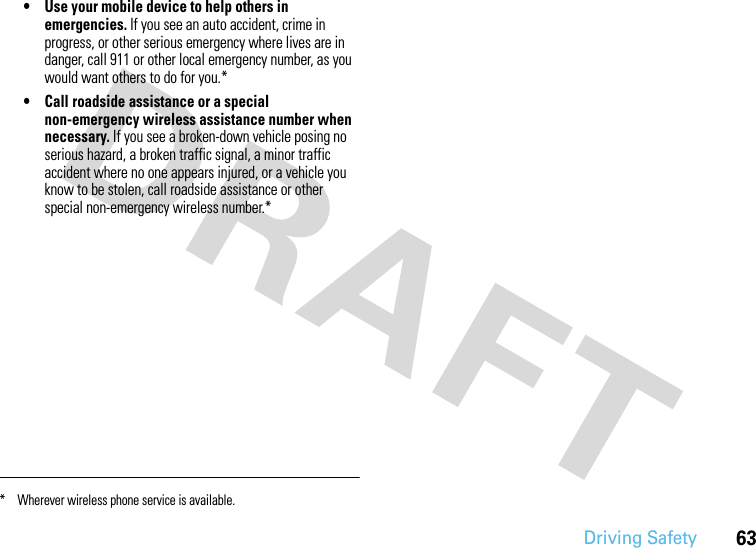 Driving Safety63• Use your mobile device to help others in emergencies. If you see an auto accident, crime in progress, or other serious emergency where lives are in danger, call 911 or other local emergency number, as you would want others to do for you.*• Call roadside assistance or a special non-emergency wireless assistance number when necessary. If you see a broken-down vehicle posing no serious hazard, a broken traffic signal, a minor traffic accident where no one appears injured, or a vehicle you know to be stolen, call roadside assistance or other special non-emergency wireless number.** Wherever wireless phone service is available.