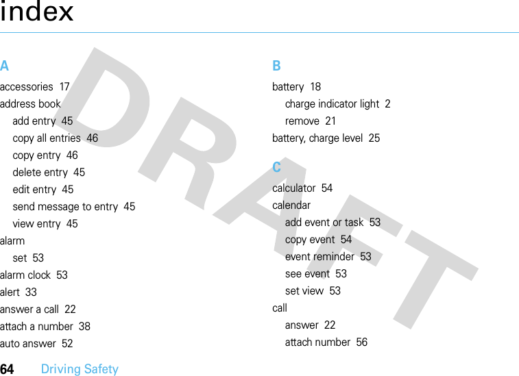 64Driving SafetyindexAaccessories  17address bookadd entry  45copy all entries  46copy entry  46delete entry  45edit entry  45send message to entry  45view entry  45alarmset  53alarm clock  53alert  33answer a call  22attach a number  38auto answer  52Bbattery  18charge indicator light  2remove  21battery, charge level  25Ccalculator  54calendaradd event or task  53copy event  54event reminder  53see event  53set view  53callanswer  22attach number  56