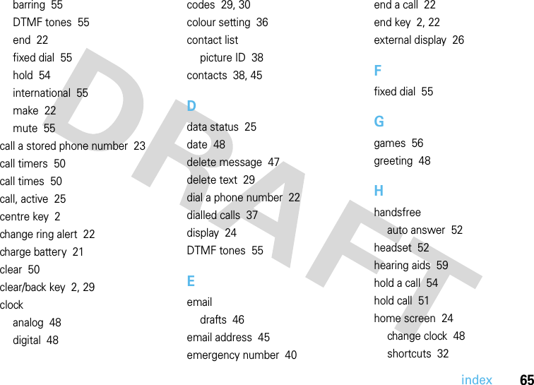 index65barring  55DTMF tones  55end  22fixed dial  55hold  54international  55make  22mute  55call a stored phone number  23call timers  50call times  50call, active  25centre key  2change ring alert  22charge battery  21clear  50clear/back key  2, 29clockanalog  48digital  48codes  29, 30colour setting  36contact listpicture ID  38contacts  38, 45Ddata status  25date  48delete message  47delete text  29dial a phone number  22dialled calls  37display  24DTMF tones  55Eemaildrafts  46email address  45emergency number  40end a call  22end key  2, 22external display  26Ffixed dial  55Ggames  56greeting  48Hhandsfreeauto answer  52headset  52hearing aids  59hold a call  54hold call  51home screen  24change clock  48shortcuts  32