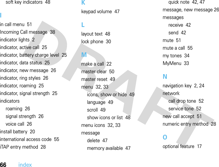 66indexsoft key indicators  48Iin call menu  51Incoming Call message  38indicator lights  2indicator, active call  25indicator, battery charge level  25indicator, data status  25indicator, new message  26indicator, ring styles  26indicator, roaming  25indicator, signal strength  25indicatorsroaming  26signal strength  26voice call  26install battery  20international access code  55iTAP entry method  28Kkeypad volume  47Llayout text  48lock phone  30Mmake a call  22master clear  50master reset  49menu  32, 33icons, show or hide  49language  49scroll  49show icons or list  48menu icons  32, 33messagedelete  47memory available  47quick note  42, 47message, new message 26messagesreceive  42send  42mute  51mute a call  55my tones  34MyMenu  33Nnavigation key  2, 24networkcall drop tone  52service tone  52new call accept  51numeric entry method  28Ooptional feature  17