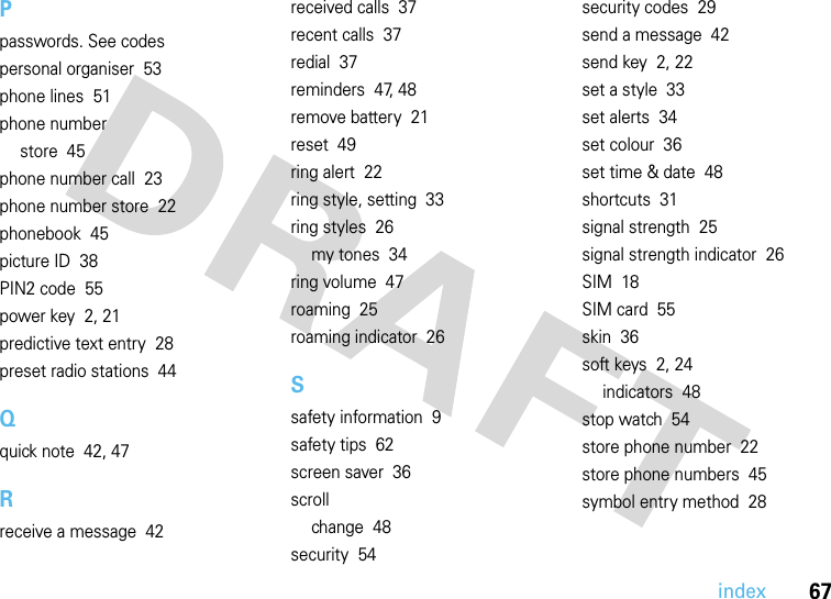 index67Ppasswords. See codespersonal organiser  53phone lines  51phone numberstore  45phone number call  23phone number store  22phonebook  45picture ID  38PIN2 code  55power key  2, 21predictive text entry  28preset radio stations  44Qquick note  42, 47Rreceive a message  42received calls  37recent calls  37redial  37reminders  47, 48remove battery  21reset  49ring alert  22ring style, setting  33ring styles  26my tones  34ring volume  47roaming  25roaming indicator  26Ssafety information  9safety tips  62screen saver  36scrollchange  48security  54security codes  29send a message  42send key  2, 22set a style  33set alerts  34set colour  36set time &amp; date  48shortcuts  31signal strength  25signal strength indicator  26SIM  18SIM card  55skin  36soft keys  2, 24indicators  48stop watch  54store phone number  22store phone numbers  45symbol entry method  28