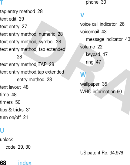 68indexTtap entry method  28text edit  29text entry  27text entry method, numeric  28text entry method, symbol  28text entry method, tap extended  28text entry method,iTAP  28text entry method,tap extended entry method  28text layout  48time  48timers  50tips &amp; tricks  31turn on/off  21Uunlockcode  29, 30phone  30Vvoice call indicator  26voicemail  43message indicator  43volume  22keypad  47ring  47Wwallpaper  35WHO information 60US patent Re. 34,976