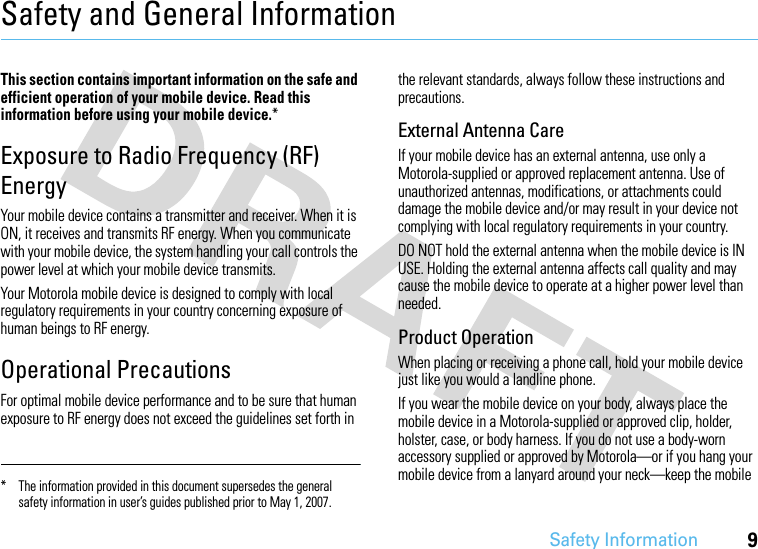 Safety Information9Safety and General InformationSafety I nformationThis section contains important information on the safe and efficient operation of your mobile device. Read this information before using your mobile device.*Exposure to Radio Frequency (RF) EnergyYour mobile device contains a transmitter and receiver. When it is ON, it receives and transmits RF energy. When you communicate with your mobile device, the system handling your call controls the power level at which your mobile device transmits.Your Motorola mobile device is designed to comply with local regulatory requirements in your country concerning exposure of human beings to RF energy.Operational PrecautionsFor optimal mobile device performance and to be sure that human exposure to RF energy does not exceed the guidelines set forth in the relevant standards, always follow these instructions and precautions.External Antenna CareIf your mobile device has an external antenna, use only a Motorola-supplied or approved replacement antenna. Use of unauthorized antennas, modifications, or attachments could damage the mobile device and/or may result in your device not complying with local regulatory requirements in your country.DO NOT hold the external antenna when the mobile device is IN USE. Holding the external antenna affects call quality and may cause the mobile device to operate at a higher power level than needed.Product OperationWhen placing or receiving a phone call, hold your mobile device just like you would a landline phone.If you wear the mobile device on your body, always place the mobile device in a Motorola-supplied or approved clip, holder, holster, case, or body harness. If you do not use a body-worn accessory supplied or approved by Motorola—or if you hang your mobile device from a lanyard around your neck—keep the mobile * The information provided in this document supersedes the general safety information in user’s guides published prior to May 1, 2007.