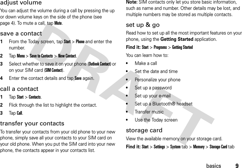 9basicsadjust volumeYou can adjust the volume during a call by pressing the up or down volume keys on the side of the phone (see page 4). To mute a call, tap Mute.save a contact  1From the Today screen, tap Start &gt; Phone and enter the number.2Tap Menu &gt; Save to Contacts &gt; New Contact.3Select whether to save it on your phone (Outlook Contact) or on your SIM card (SIM Contact).4Enter the contact details and tap Save again.call a contact  1Tap Start &gt; Contacts.2Flick through the list to highlight the contact.3Tap Call.transfer your contactsTo transfer your contacts from your old phone to your new phone, simply save all your contacts to your SIM card on your old phone. When you put the SIM card into your new phone, the contacts appear in your contacts list.Note: SIM contacts only let you store basic information, such as name and number. Other details may be lost, and multiple numbers may be stored as multiple contacts. set up &amp; goRead how to set up all the most important features on your phone, using the Getting Started application.Find it: Start &gt; Programs &gt; Getting StartedYou can learn how to: •Make a call•Set the date and time•Personalize your phone•Set up a password•Set up your e-mail•Set up a Bluetooth® headset•Transfer music•Use the Today screenstorage cardView the available memory on your storage card.Find it: Start &gt; Settings &gt; System tab &gt; Memory &gt; Storage Card tab