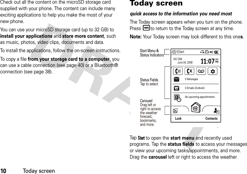 10Today screenCheck out all the content on the microSD storage card supplied with your phone. The content can include many exciting applications to help you make the most of your new phone.You can use your microSD storage card (up to 32 GB) to install your applications and store more content, such as music, photos, video clips, documents and data.To install the applications, follow the on-screen instructions.To c o py  a  f i l e  from your storage card to a computer, you can use a cable connection (see page 40) or a Bluetooth® connection (see page 38).Today screenquick access to the information you need mostThe Today screen appears when you turn on the phone. Presséto return to the Today screen at any time.Note: Your Today screen may look different to this ones.TapStartto open the start menu and recently used programs. Tap the status fields to access your messages or view your upcoming tasks/appointments, and more. Drag the carousel left or right to access the weather StartNO SIM      June 04, 2008AMPMNo upcoming appointments0 Emails (Outlook)0 MessagesLock ContactsStatus Fields Start Menu &amp; Status Indicators Carousel Drag left or right to access the weather forecast, bookmarks,and more.Tap to select