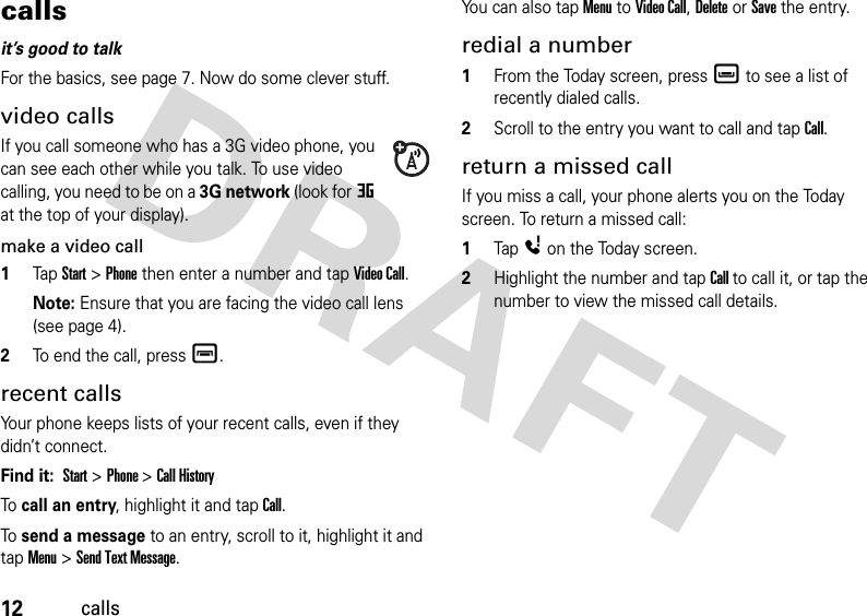 12callscallsit’s good to talkFor the basics, see page 7. Now do some clever stuff.video callsIf you call someone who has a 3G video phone, you can see each other while you talk. To use video calling, you need to be on a 3G network (look for at the top of your display).make a video call  1Tap Start &gt; Phone then enter a number and tap Video Call. Note: Ensure that you are facing the video call lens (see page 4).2To end the call, pressé.recent callsYour phone keeps lists of your recent calls, even if they didn’t connect.Find it:  Start &gt; Phone &gt; Call History To call an entry, highlight it and tap Call.To send a message to an entry, scroll to it, highlight it and tapMenu &gt; Send Text Message.You can also tap Menu to Video Call, Delete or Save the entry. redial a number  1From the Today screen, pressè to see a list of recently dialed calls.2Scroll to the entry you want to call and tap Call.return a missed callIf you miss a call, your phone alerts you on the Today screen. To return a missed call:  1TapÀon the Today screen.2Highlight the number and tap Call to call it, or tap the number to view the missed call details.