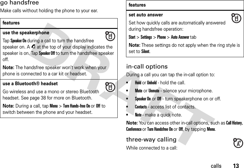 13callsgo handsfreeMake calls without holding the phone to your ear.in-call optionsDuring a call you can tap the in-call option to:•Hold or Unhold - hold the call.•Mute or Unmute - silence your microphone.•Speaker On or Off - turn speakerphone on or off.•Contacts - access list of contacts.•Note - make a quick note.Note: You can access other in-call options, such as Call History, Conference or Turn Handsfree On or Off, by tapping Menu.three-way callingWhile connected to a call:featuresuse the speakerphoneTapSpeaker On during a call to turn the handsfree speaker on. AU at the top of your display indicates the speaker is on. Tap Speaker Off to turn the handsfree speaker off.Note: The handsfree speaker won’t work when your phone is connected to a car kit or headset.use a Bluetooth® headsetGo wireless and use a mono or stereo Bluetooth headset. See page 38 for more on Bluetooth.Note: During a call, tap Menu&gt;Turn Hands-free On or Off to switch between the phone and your headset.set auto answerSet how quickly calls are automatically answered during handsfree operation:Start&gt;Settings &gt; Phone &gt;Auto Answer tabNote: These settings do not apply when the ring style is set to Silent.features