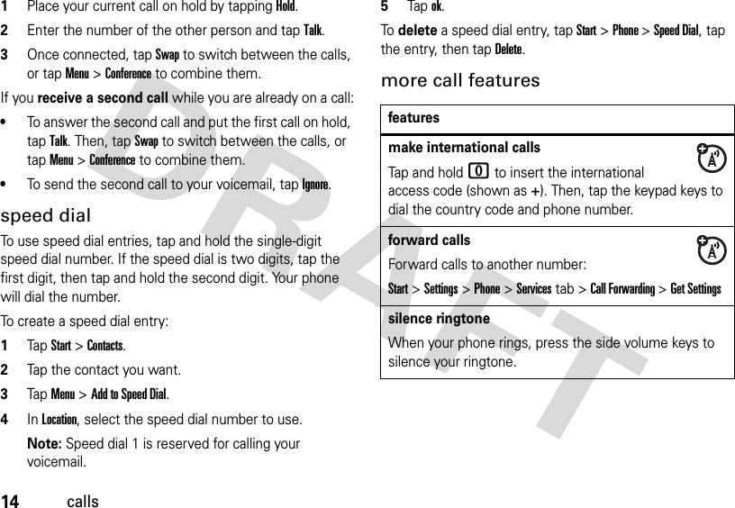 14calls  1Place your current call on hold by tapping Hold.2Enter the number of the other person and tap Talk.3Once connected, tapSwap to switch between the calls, or tap Menu &gt;Conference to combine them.If you receive a second call while you are already on a call:•To answer the second call and put the first call on hold, tap Talk. Then, tapSwap to switch between the calls, or tap Menu &gt;Conference to combine them.•To send the second call to your voicemail, tapIgnore.speed dialTo use speed dial entries, tap and hold the single-digit speed dial number. If the speed dial is two digits, tap the first digit, then tap and hold the second digit. Your phone will dial the number.To create a speed dial entry:  1TapStart &gt;Contacts.2Tap the contact you want.3TapMenu &gt;Add to Speed Dial.4In Location, select the speed dial number to use.Note: Speed dial 1 is reserved for calling your voicemail.5Tapok.To delete a speed dial entry, tap Start &gt;Phone &gt;Speed Dial, tap the entry, then tapDelete.more call featuresfeaturesmake international callsTap and hold 0 to insert the international access code (shown as +). Then, tap the keypad keys to dial the country code and phone number.forward callsForward calls to another number:Start&gt;Settings &gt;Phone&gt;Services tab &gt;Call Forwarding &gt;Get Settingssilence ringtoneWhen your phone rings, press the side volume keys to silence your ringtone.