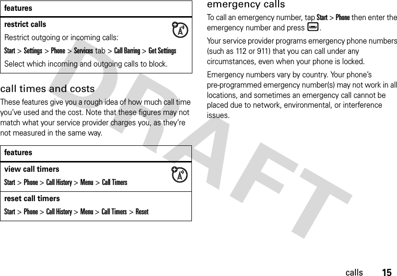 15callscall times and costsThese features give you a rough idea of how much call time you’ve used and the cost. Note that these figures may not match what your service provider charges you, as they’re not measured in the same way.emergency callsTo call an emergency number, tap Start &gt; Phone then enter the emergency number and press è.Your service provider programs emergency phone numbers (such as 112 or 911) that you can call under any circumstances, even when your phone is locked.Emergency numbers vary by country. Your phone’s pre-programmed emergency number(s) may not work in all locations, and sometimes an emergency call cannot be placed due to network, environmental, or interference issues.restrict callsRestrict outgoing or incoming calls:Start&gt;Settings &gt;Phone&gt;Services tab &gt;Call Barring &gt;Get SettingsSelect which incoming and outgoing calls to block.featuresview call timersStart &gt; Phone &gt; Call History &gt; Menu &gt;Call Timersreset call timersStart &gt; Phone &gt; Call History &gt; Menu &gt; Call Timers &gt; Resetfeatures