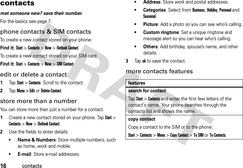 16contactscontactsmet someone new? save their number.For the basics see page 7.phone contacts &amp; SIM contactsTo create a new contact stored on your phone:Find it: Start &gt; Contacts &gt; New &gt; Outlook ContactTo create a new contact stored on your SIM card:Find it: Start &gt; Contacts &gt; New &gt; SIM Contactedit or delete a contact  1Tap Start &gt; Contacts. Scroll to the contact.2Tap Menu &gt; Edit or Delete Contact.store more than a numberYou can store more than just a number for a contact.  1Create a new contact stored on your phone. Tap Start &gt; Contacts &gt; New &gt; Outlook Contact.2Use the fields to enter details:• Name &amp; Numbers: Store multiple numbers, such as home, work and mobile.•E-mail: Store e-mail addresses.• Address: Store work and postal addresses.• Categories: Select from Business, Holiday, Personal and Seasonal.•Picture: Add a photo so you can see who’s calling.• Custom ringtone: Set a unique ringtone and message alert so you can hear who’s calling.•Others: Add birthday, spouse’s name, and other details.3Tap ok to save the contact.more contacts featuresfeaturessearch for contactTap Start &gt; Contacts and enter the first few letters of the contact&apos;s name. Your phone searches through the contacts list and shows the name.copy contactCopy a contact to the SIM or to the phone:Start &gt;Contacts &gt;Menu&gt;Copy Contact &gt;To SIM or To Contacts.