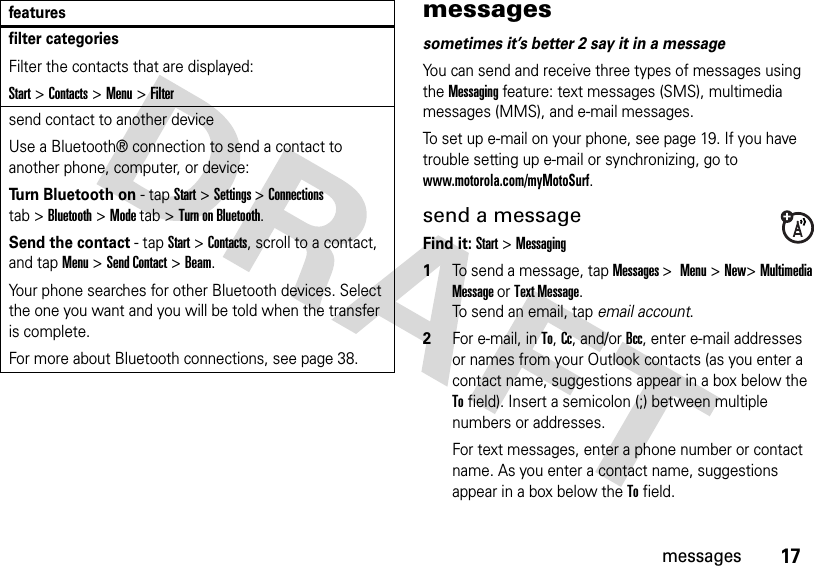 17messagesmessagessometimes it’s better 2 say it in a messageYou can send and receive three types of messages using the Messaging feature: text messages (SMS), multimedia messages (MMS), and e-mail messages. To set up e-mail on your phone, see page 19. If you have trouble setting up e-mail or synchronizing, go to www.motorola.com/myMotoSurf.send a messageFind it: Start &gt;Messaging  1To send a message, tap Messages &gt; Menu&gt;New&gt;Multimedia Message or Text Message.To send an email, tap email account.2For e-mail, in To, Cc, and/or Bcc, enter e-mail addresses or names from your Outlook contacts (as you enter a contact name, suggestions appear in a box below the To field). Insert a semicolon (;) between multiple numbers or addresses.For text messages, enter a phone number or contact name. As you enter a contact name, suggestions appear in a box below the To field.filter categoriesFilter the contacts that are displayed:Start &gt;Contacts &gt;Menu&gt;Filtersend contact to another deviceUse a Bluetooth® connection to send a contact to another phone, computer, or device:Turn Bluetooth on - tapStart&gt;Settings &gt;Connections tab &gt;Bluetooth&gt;Mode tab &gt;Turn on Bluetooth.Send the contact - tapStart &gt;Contacts, scroll to a contact, and tap Menu &gt;Send Contact &gt;Beam. Your phone searches for other Bluetooth devices. Select the one you want and you will be told when the transfer is complete.For more about Bluetooth connections, see page 38.features