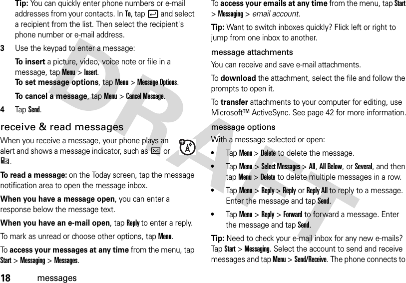 18messagesTip: You can quickly enter phone numbers or e-mail addresses from your contacts. In To, tapj and select a recipient from the list. Then select the recipient&apos;s phone number or e-mail address. 3Use the keypad to enter a message:To insert a picture, video, voice note or file in a message, tap Menu &gt;Insert.To set message options, tapMenu &gt;Message Options.To cancel a message, tapMenu &gt;Cancel Message.4TapSend.receive &amp; read messagesWhen you receive a message, your phone plays an alert and shows a message indicator, such asCor :.To read a message: on the Today screen, tap the message notification area to open the message inbox.When you have a message open, you can enter a response below the message text.When you have an e-mail open, tap Reply to enter a reply. To mark as unread or choose other options, tapMenu.To access your messages at any time from the menu, tap Start &gt;Messaging &gt;Messages.To access your emails at any time from the menu, tap Start &gt;Messaging &gt; email account.Tip: Want to switch inboxes quickly? Flick left or right to jump from one inbox to another.message attachmentsYou can receive and save e-mail attachments. To download the attachment, select the file and follow the prompts to open it.To transfer attachments to your computer for editing, use Microsoft™ ActiveSync. See page 42 for more information.message optionsWith a message selected or open: •TapMenu &gt;Delete to delete the message. •TapMenu&gt;Select Messages &gt;All, All Below,or Several, and then tapMenu&gt;Delete to delete multiple messages in a row.•Tap Menu&gt;Reply &gt;Reply or Reply All to reply to a message. Enter the message and tap Send.•Tap Menu &gt;Reply &gt;Forward to forward a message. Enter the message and tap Send.Tip: Need to check your e-mail inbox for any new e-mails? TapStart &gt;Messaging. Select the account to send and receive messages and tap Menu &gt;Send/Receive. The phone connects to 