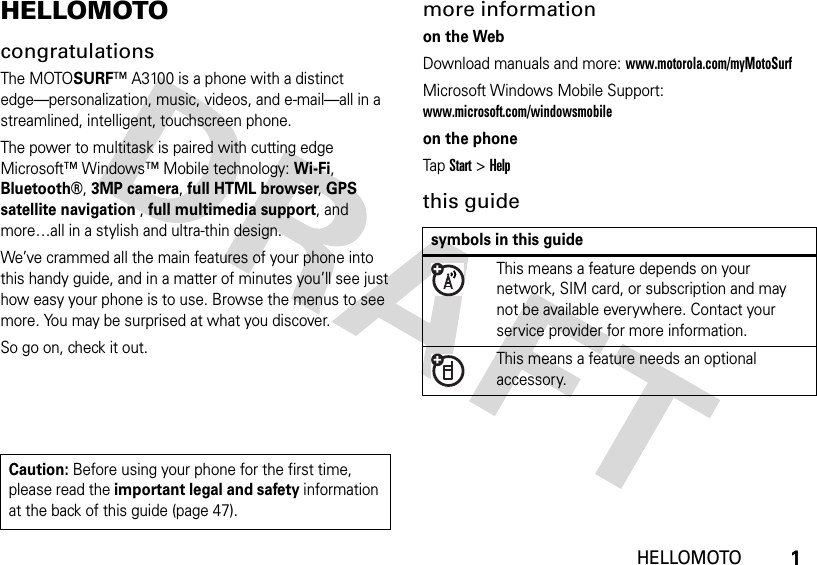 1HELLOMOTOHELLOMOTOcongratulationsThe MOTOSURF™ A3100 is a phone with a distinct edge—personalization, music, videos, and e-mail—all in a streamlined, intelligent, touchscreen phone.The power to multitask is paired with cutting edge Microsoft™ Windows™ Mobile technology: Wi-Fi, Bluetooth®, 3MP camera, full HTML browser, GPS satellite navigation , full multimedia support, and more…all in a stylish and ultra-thin design. We’ve crammed all the main features of your phone into this handy guide, and in a matter of minutes you’ll see just how easy your phone is to use. Browse the menus to see more. You may be surprised at what you discover.So go on, check it out.more informationon the WebDownload manuals and more: www.motorola.com/myMotoSurfMicrosoft Windows Mobile Support: www.microsoft.com/windowsmobileon the phoneTap Start &gt; Helpthis guideCaution: Before using your phone for the first time, please read the important legal and safety information at the back of this guide (page 47).symbols in this guideThis means a feature depends on your network, SIM card, or subscription and may not be available everywhere. Contact your service provider for more information.This means a feature needs an optional accessory.