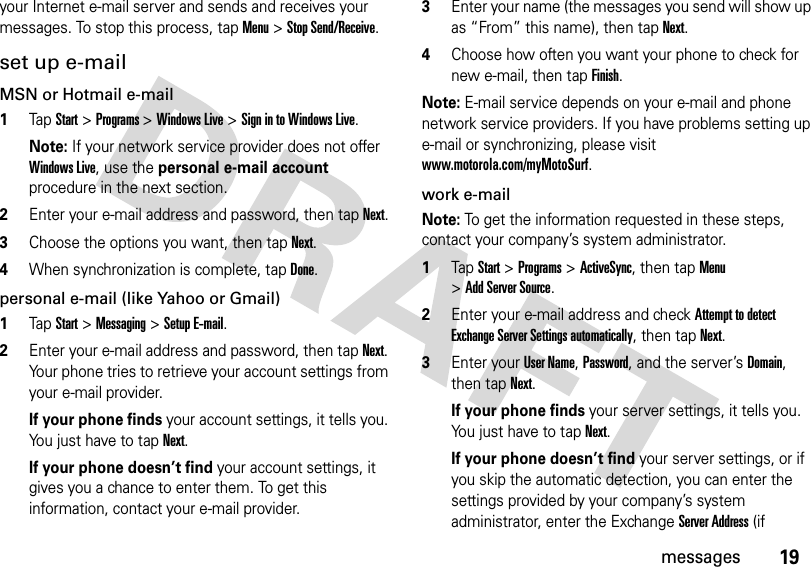 19messagesyour Internet e-mail server and sends and receives your messages. To stop this process, tap Menu &gt;Stop Send/Receive.set up e-mailMSN or Hotmail e-mail   1TapStart &gt;Programs &gt;Windows Live &gt;Sign in to Windows Live.Note: If your network service provider does not offer Windows Live, use the personal e-mail account procedure in the next section.2Enter your e-mail address and password, then tapNext.3Choose the options you want, then tapNext.4When synchronization is complete, tapDone.personal e-mail (like Yahoo or Gmail)   1TapStart &gt;Messaging &gt;Setup E-mail.2Enter your e-mail address and password, then tapNext. Your phone tries to retrieve your account settings from your e-mail provider.If your phone finds your account settings, it tells you. Yo u  j u s t  h a v e  t o  t a pNext.If your phone doesn’t find your account settings, it gives you a chance to enter them. To get this information, contact your e-mail provider.3Enter your name (the messages you send will show up as “From” this name), then tapNext.4Choose how often you want your phone to check for new e-mail, then tapFinish.Note: E-mail service depends on your e-mail and phone network service providers. If you have problems setting up e-mail or synchronizing, please visit www.motorola.com/myMotoSurf.work e-mailNote: To get the information requested in these steps, contact your company’s system administrator.  1TapStart &gt;Programs&gt;ActiveSync, then tap Menu &gt;Add Server Source.2Enter your e-mail address and check Attempt to detect Exchange Server Settings automatically, then tapNext.3Enter your User Name, Password, and the server’s Domain, then tapNext.If your phone finds your server settings, it tells you. You just have to tapNext.If your phone doesn’t find your server settings, or if you skip the automatic detection, you can enter the settings provided by your company’s system administrator, enter the Exchange Server Address (if 