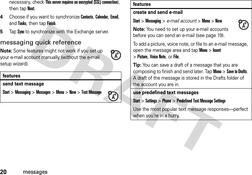 20messagesnecessary, check This server requires an encrypted (SSL) connection), then tapNext.4Choose if you want to synchronize Contacts, Calendar, Email, and Tasks, then tap Finish.5TapSync to synchronize with the Exchange server.messaging quick referenceNote: Some features might not work if you set up your e-mail account manually (without the e-mail setup wizard).featuressend text messageStart &gt;Messaging &gt;Messages &gt;Menu &gt;New &gt;Text Messagecreate and send e-mailStart &gt;Messaging &gt; e-mail account &gt;Menu &gt;NewNote: You need to set up your e-mail accounts before you can send an e-mail (see page 19).To add a picture, voice note, or file to an e-mail message, open the message area and tap Menu &gt;Insert &gt;Picture,Voice Note,or File.Tip: You can save a draft of a message that you are composing to finish and send later. TapMenu &gt;Save to Drafts. A draft of the message is stored in the Drafts folder of the account you are in.use predefined text messagesStart &gt;Settings &gt;Phone &gt;Predefined Text Message SettingsUse the most popular text message responses—perfect when you’re in a hurry.features