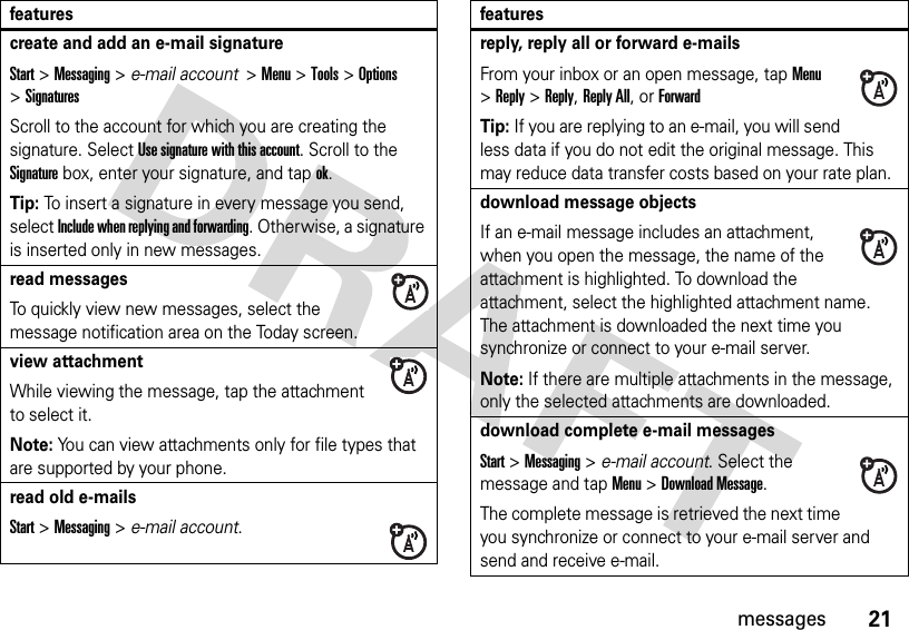 21messagescreate and add an e-mail signatureStart &gt;Messaging &gt; e-mail account  &gt;Menu &gt;Tools &gt;Options &gt;SignaturesScroll to the account for which you are creating the signature. Select Use signature with this account. Scroll to the Signature box, enter your signature, and tap ok.Tip: To insert a signature in every message you send, select Include when replying and forwarding. Otherwise, a signature is inserted only in new messages. read messagesTo quickly view new messages, select the message notification area on the Today screen.view attachment While viewing the message, tap the attachment to select it. Note: You can view attachments only for file types that are supported by your phone.read old e-mailsStart &gt;Messaging &gt; e-mail account.featuresreply, reply all or forward e-mails From your inbox or an open message, tap Menu &gt;Reply &gt;Reply, Reply All, or ForwardTip: If you are replying to an e-mail, you will send less data if you do not edit the original message. This may reduce data transfer costs based on your rate plan.download message objectsIf an e-mail message includes an attachment, when you open the message, the name of the attachment is highlighted. To download the attachment, select the highlighted attachment name. The attachment is downloaded the next time you synchronize or connect to your e-mail server.Note: If there are multiple attachments in the message, only the selected attachments are downloaded.download complete e-mail messagesStart &gt;Messaging &gt; e-mail account. Select the message and tap Menu&gt;Download Message.The complete message is retrieved the next time you synchronize or connect to your e-mail server and send and receive e-mail.features