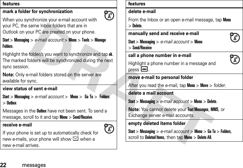 22messagesmark a folder for synchronizationWhen you synchronize your e-mail account with your PC, the same Inbox folders that are in Outlook on your PC are created on your phone.Start &gt;Messaging &gt; e-mail account &gt;Menu &gt;Tools &gt;Manage Folders.Highlight the folder/s you want to synchronize and tap ok. The marked folders will be synchronized during the next sync session.Note: Only e-mail folders stored on the server are available for sync.view status of sent e-mailStart &gt;Messaging &gt; e-mail account &gt; Menu &gt; Go To &gt; Folders &gt;OutboxMessages in the Outbox have not been sent. To send a message, scroll to it and tap Menu &gt;Send/Receive.receive e-mailIf your phone is set up to automatically check for new e-mails, your phone will show e when a new e-mail arrives.featuresdelete e-mailFrom the Inbox or an open e-mail message, tap Menu &gt;Delete.manually send and receive e-mailStart &gt;Messaging &gt; e-mail account &gt;Menu &gt;Send/Receivecall a phone number in e-mailHighlight a phone number in a message and pressè.move e-mail to personal folderAfter you read the e-mail, tap Menu &gt;Move &gt; folder.delete a mail accountStart &gt;Messaging &gt; e-mail account &gt; Menu &gt;Delete.Note: You cannot delete your Text Messages, MMS, or Exchange server e-mail accounts.empty deleted items folderStart &gt;Messaging &gt; e-mail account &gt;Menu &gt;Go To &gt;Folders, scroll to Deleted Items, then tap Menu &gt;Delete All.features