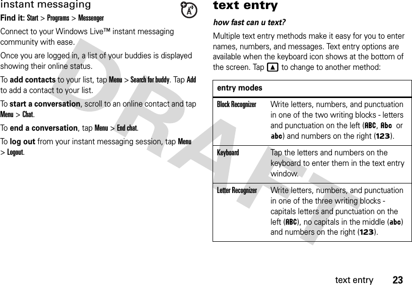 23text entryinstant messagingFind it: Start &gt; Programs&gt; MessengerConnect to your Windows Live™ instant messaging community with ease. Once you are logged in, a list of your buddies is displayed showing their online status.To add contacts to your list, tap Menu &gt; Search for buddy. Tap Add to add a contact to your list.To start a conversation, scroll to an online contact and tap Menu &gt;Chat.To end a conversation, tap Menu &gt;End chat.To log out from your instant messaging session, tap Menu &gt;Logout.text entryhow fast can u text?Multiple text entry methods make it easy for you to enter names, numbers, and messages. Text entry options are available when the keyboard icon shows at the bottom of the screen. TapYto change to another method:entry modesBlock RecognizerWrite letters, numbers, and punctuation in one of the two writing blocks - letters and punctuation on the left (á, Â or Á) and numbers on the right (Ã).KeyboardTap the letters and numbers on the keyboard to enter them in the text entry window.Letter RecognizerWrite letters, numbers, and punctuation in one of the three writing blocks - capitals letters and punctuation on the left (á), no capitals in the middle (Á) and numbers on the right (Ã).