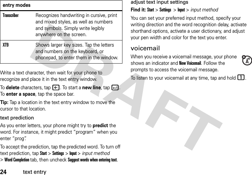 24text entryWrite a text character, then wait for your phone to recognize and place it in the text entry window. To delete characters, tapn. To start a new line, tapj. To enter a space, tap the space bar.Tip: Tap a location in the text entry window to move the cursor to that location.text predictionAs you enter letters, your phone might try to predict the word. For instance, it might predict “program” when you enter “prog”.To accept the prediction, tap the predicted word. To turn off text prediction, tapStart &gt;Settings &gt;Input &gt;input method &gt;Word Completion tab, then uncheck Suggest words when entering text.adjust text input settingsFind it: Start &gt; Settings  &gt; Input&gt;input methodYou can set your preferred input method, specify your writing direction and the word recognition delay, activate shorthand options, activate a user dictionary, and adjust your pen width and color for the text you enter. voicemailWhen you receive a voicemail message, your phone shows an indicator and New Voicemail. Follow the prompts to access the voicemail message.To listen to your voicemail at any time, tap and hold 1.TranscriberRecognizes handwriting in cursive, print and mixed styles, as well as numbers and symbols. Simply write legibly anywhere on the screen.XT9Shows larger key sizes. Tap the letters and numbers on the keyboard, or phonepad, to enter them in the window.entry modes