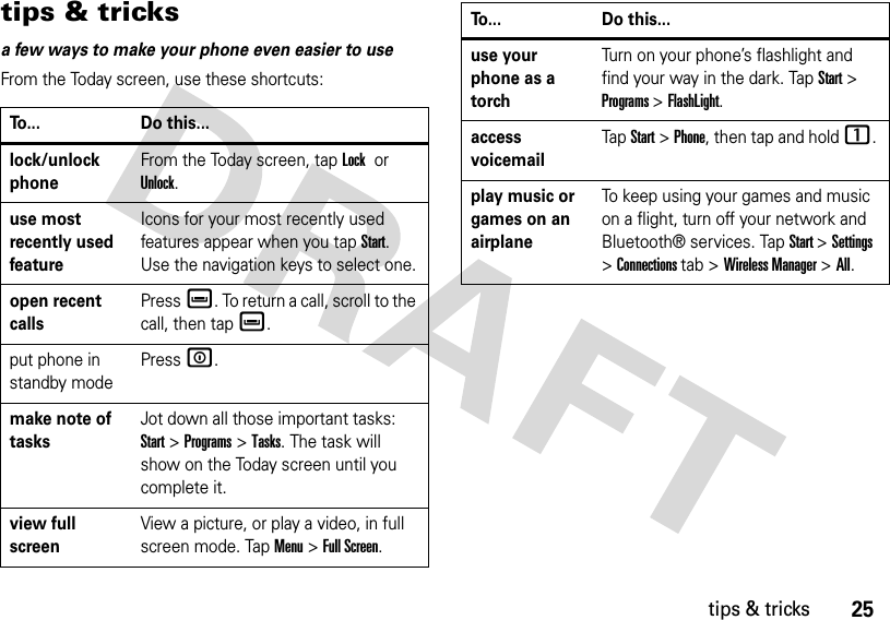 25tips &amp; trickstips &amp; tricksa few ways to make your phone even easier to useFrom the Today screen, use these shortcuts:To... Do this...lock/unlock phoneFrom the Today screen, tap Lock or Unlock.use most recently used featureIcons for your most recently used features appear when you tap Start. Use the navigation keys to select one.open recent callsPressè. To return a call, scroll to the call, then tapè.put phone in standby modePress W.make note of tasksJot down all those important tasks: Start&gt;Programs&gt;Tasks. The task will show on the Today screen until you complete it.view full screen View a picture, or play a video, in full screen mode. Tap Menu&gt;Full Screen.use your phone as a torchTurn on your phone’s flashlight and find your way in the dark. Tap Start&gt; Programs &gt; FlashLight.access voicemailTap Start&gt; Phone, then tap and hold 1. play music or games on an airplaneTo keep using your games and music on a flight, turn off your network and Bluetooth® services. Tap Start &gt;Settings &gt;Connections tab &gt;Wireless Manager &gt;All.To... Do this...