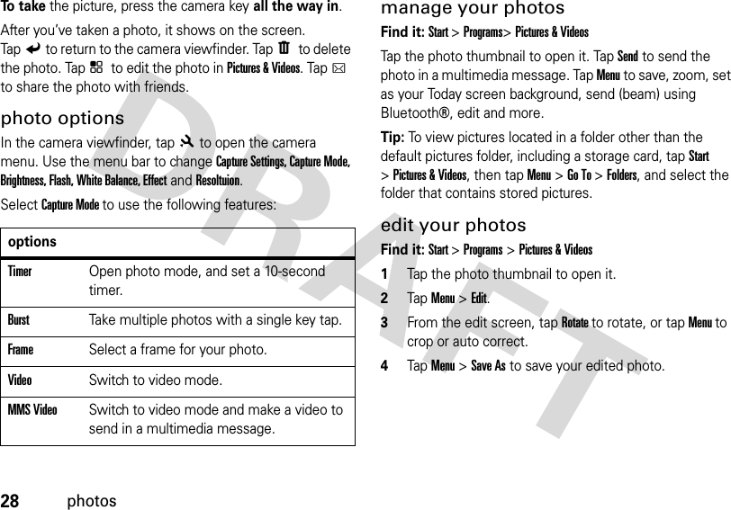 28photosTo  t a k e the picture, press the camera keyall the way in.After you’ve taken a photo, it shows on the screen. TapZto return to the camera viewfinder. TapW to delete the photo. TapX to edit the photo in Pictures &amp; Videos. TapD to share the photo with friends.photo optionsIn the camera viewfinder, tap8to open the camera menu. Use the menu bar to change Capture Settings, Capture Mode, Brightness, Flash, White Balance, EffectandResoltuion.Select Capture Mode to use the following features:manage your photosFind it: Start &gt;Programs&gt;Pictures &amp; VideosTap the photo thumbnail to open it. Tap Send to send the photo in a multimedia message. Tap Menu to save, zoom, set as your Today screen background, send (beam) using Bluetooth®, edit and more.Tip: To view pictures located in a folder other than the default pictures folder, including a storage card, tap Start &gt;Pictures &amp; Videos, then tapMenu &gt;Go To &gt;Folders, and select the folder that contains stored pictures.edit your photosFind it: Start &gt;Programs &gt;Pictures &amp; Videos  1Tap the photo thumbnail to open it.2Tap Menu &gt; Edit.3From the edit screen, tap Rotate to rotate, or tap Menu to crop or auto correct.4Tap Menu &gt; Save As to save your edited photo.optionsTimerOpen photo mode, and set a 10-second timer.BurstTake multiple photos with a single key tap.FrameSelect a frame for your photo. VideoSwitch to video mode.MMS VideoSwitch to video mode and make a video to send in a multimedia message.