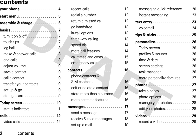 2contentscontentsyour phone . . . . . . . . . . . . . . . . . .   4start menu. . . . . . . . . . . . . . . . . . .   5assemble &amp; charge . . . . . . . . . . . .   6basics. . . . . . . . . . . . . . . . . . . . . . .   7turn it on &amp; off. . . . . . . . . . . . . . .   7touch tips  . . . . . . . . . . . . . . . . . .   7jog ball. . . . . . . . . . . . . . . . . . . . .   8make &amp; answer calls. . . . . . . . . .   8end calls . . . . . . . . . . . . . . . . . . .   8adjust volume . . . . . . . . . . . . . . .   9save a contact . . . . . . . . . . . . . . .   9call a contact . . . . . . . . . . . . . . . .   9transfer your contacts . . . . . . . . .   9set up &amp; go . . . . . . . . . . . . . . . . .   9storage card  . . . . . . . . . . . . . . . .   9Today screen . . . . . . . . . . . . . . . .   10status indicators . . . . . . . . . . . . . 11calls . . . . . . . . . . . . . . . . . . . . . . .   12video calls . . . . . . . . . . . . . . . . .   12recent calls  . . . . . . . . . . . . . . . .   12redial a number . . . . . . . . . . . . .   12return a missed call . . . . . . . . . .   12go handsfree . . . . . . . . . . . . . . .   13in-call options  . . . . . . . . . . . . . .  13three-way calling . . . . . . . . . . . .   13speed dial  . . . . . . . . . . . . . . . . .  14more call features . . . . . . . . . . .   14call times and costs. . . . . . . . . .   15emergency calls  . . . . . . . . . . . .   15contacts . . . . . . . . . . . . . . . . . . . .  16phone contacts &amp; SIM contacts . . . . . . . . . . . . . . .   16edit or delete a contact . . . . . . .   16store more than a number  . . . .   16more contacts features . . . . . . .   16messages. . . . . . . . . . . . . . . . . . .  17send a message  . . . . . . . . . . . .   17receive &amp; read messages . . . . .  18set up e-mail . . . . . . . . . . . . . . .   19messaging quick reference . . . .  20instant messaging . . . . . . . . . . .  23text entry . . . . . . . . . . . . . . . . . . .  23voicemail . . . . . . . . . . . . . . . . . .  24tips &amp; tricks . . . . . . . . . . . . . . . . .  25personalize. . . . . . . . . . . . . . . . . .  26Today screen . . . . . . . . . . . . . . .  26profiles &amp; sounds. . . . . . . . . . . .  26time &amp; date . . . . . . . . . . . . . . . .  26screen settings  . . . . . . . . . . . . .  26task manager . . . . . . . . . . . . . . .  26more personalize features . . . . .  27photos  . . . . . . . . . . . . . . . . . . . . .  27take a photo. . . . . . . . . . . . . . . .  27photo options. . . . . . . . . . . . . . .  28manage your photos . . . . . . . . .  28edit your photos. . . . . . . . . . . . .  28videos   . . . . . . . . . . . . . . . . . . . . .  29record a video  . . . . . . . . . . . . . .  29