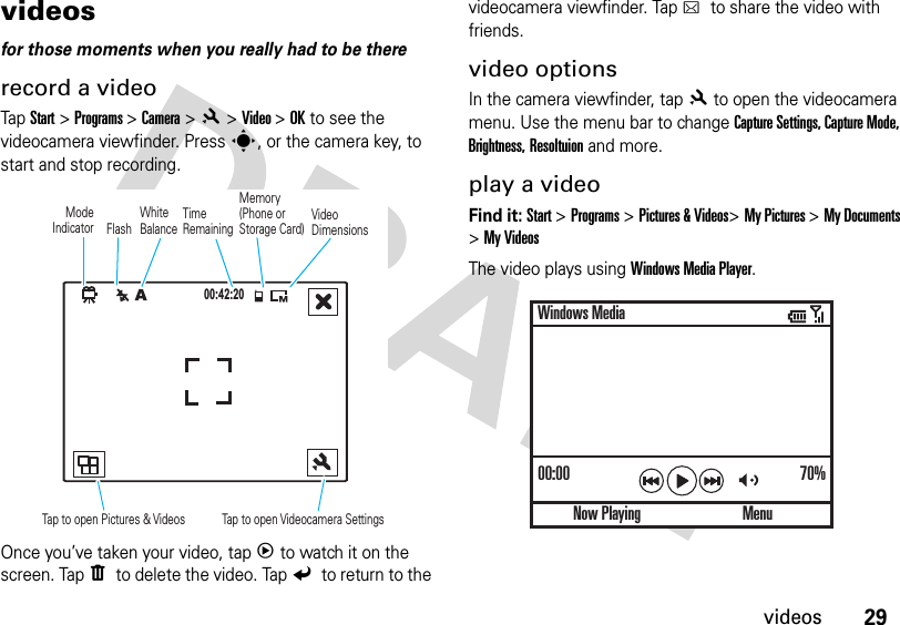 29videosvideos for those moments when you really had to be thererecord a videoTap Start &gt; Programs &gt; Camera &gt;8 &gt;Video &gt;OK to see the videocamera viewfinder. Press s, or the camera key, to start and stop recording.Once you’ve taken your video, tap3to watch it on the screen. TapW to delete the video. TapZ to return to the videocamera viewfinder. TapD to share the video with friends.video optionsIn the camera viewfinder, tap8to open the videocamera menu. Use the menu bar to change Capture Settings, Capture Mode, Brightness, Resoltuion and more.play a videoFind it: Start &gt;Programs &gt;Pictures &amp; Videos&gt;My Pictures &gt;My Documents &gt;My VideosThe video plays using Windows Media Player.00:42:20Mode IndicatorMemory (Phone or Storage Card) TimeRemainingTap to open Pictures &amp; Videos Tap to open Videocamera Settings FlashWhite BalanceVideoDimensions00:00 70%Now PlayingWindows MediaMenu