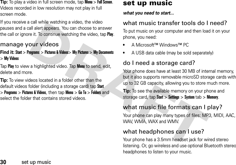 30set up musicTip: To play a video in full screen mode, tap Menu &gt;Full Screen. Videos recorded in low resolution may not play in full screen mode.If you receive a call while watching a video, the video pauses and a call alert appears. You can choose to answer the call or ignore it. To continue watching the video, tap Play.manage your videosFind it: Start &gt;Programs &gt;Pictures &amp; Videos&gt;My Pictures &gt;My Documents &gt;My VideosTap Play to view a highlighted video. Tap Menu to send, edit, delete and more.Tip: To view videos located in a folder other than the default videos folder (including a storage card) tap Start &gt;Programs &gt; Pictures &amp; Videos, then tapMenu&gt;Go To &gt;Folders and select the folder that contains stored videos.set up musicwhat you need to start...what music transfer tools do I need?To put music on your computer and then load it on your phone, you need:•A Microsoft™ Windows™ PC•A USB data cable (may be sold separately)do I need a storage card?Your phone does have at least 30 MB of internal memory, but it also supports removable microSD storage cards with up to 32 GB capacity, allowing you to store much more. Tip: To see the available memory on your phone and storage card, tapStart &gt;Settings &gt;System tab &gt;Memory.what music file formats can I play?Your phone can play many types of files: MP3, MIDI, AAC, WAV, WMA, WAX and WMV.what headphones can I use?Your phone has a 3.5mm headset jack for wired stereo listening. Or, go wireless and use optional Bluetooth stereo headphones to listen to your music.