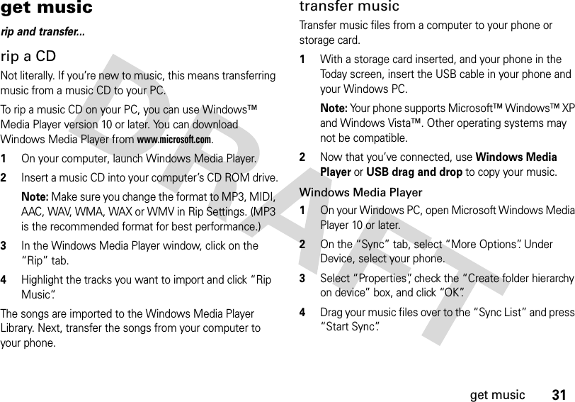 31get musicget musicrip and transfer...rip a CDNot literally. If you’re new to music, this means transferring music from a music CD to your PC.To rip a music CD on your PC, you can use Windows™ Media Player version 10 or later. You can download Windows Media Player from www.microsoft.com.  1On your computer, launch Windows Media Player.2Insert a music CD into your computer’s CD ROM drive.Note: Make sure you change the format to MP3, MIDI, AAC, WAV, WMA, WAX or WMV in Rip Settings. (MP3 is the recommended format for best performance.)3In the Windows Media Player window, click on the “Rip” tab.4Highlight the tracks you want to import and click “Rip Music“.The songs are imported to the Windows Media Player Library. Next, transfer the songs from your computer to your phone.transfer music Transfer music files from a computer to your phone or storage card.   1With a storage card inserted, and your phone in the Today screen, insert the USB cable in your phone and your Windows PC.Note: Your phone supports Microsoft™ Windows™ XP and Windows Vista™. Other operating systems may not be compatible.2Now that you’ve connected, use Windows Media Player or USB drag and drop to copy your music.Windows Media Player  1On your Windows PC, open Microsoft Windows Media Player 10 or later.2On the “Sync” tab, select “More Options”. Under Device, select your phone.3Select “Properties”, check the “Create folder hierarchy on device” box, and click “OK”.4Drag your music files over to the “Sync List” and press “Start Sync”.