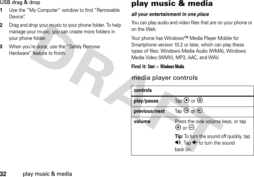 32play music &amp; mediaUSB drag &amp; drop  1Use the “My Computer” window to find “Removable Device”.2Drag and drop your music to your phone folder. To help manage your music, you can create more folders in your phone folder.3When you’re done, use the “Safely Remove Hardware” feature to finish.play music &amp; mediaall your entertainment in one placeYou can play audio and video files that are on your phone or on the Web.Your phone has Windows™ Media Player Mobile for Smartphone version 10.2 or later, which can play these types of files: Windows Media Audio (WMA), Windows Media Video (WMV), MP3, AAC, and WAV.Find it: Start &gt; Windows Mediamedia player controlscontrolsplay/pauseTap óor î.previous/nextTap íor ì.volumePress the side volume keys, or tap êor ë.Tip: To turn the sound off quickly, tap Á. Tap Â to turn the sound back on.