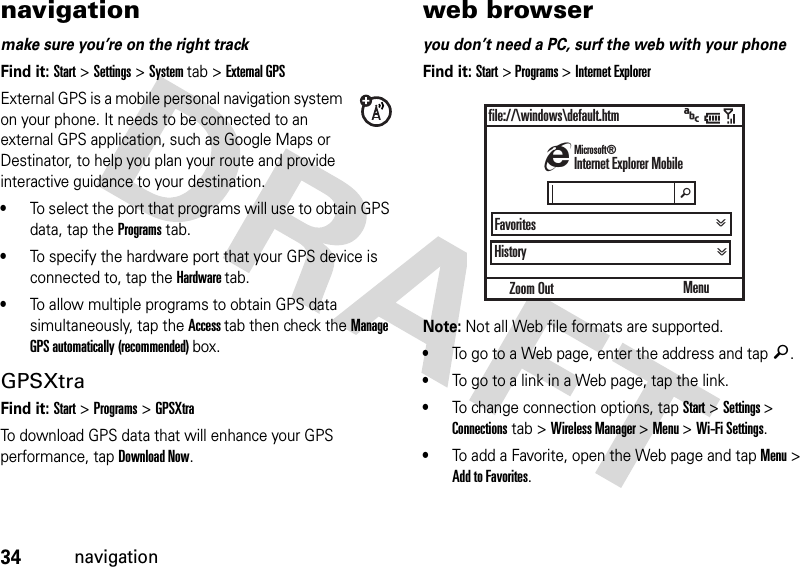 34navigationnavigationmake sure you’re on the right trackFind it: Start &gt;Settings&gt;System tab &gt;External GPSExternal GPS is a mobile personal navigation system on your phone. It needs to be connected to an external GPS application, such as Google Maps or Destinator, to help you plan your route and provide interactive guidance to your destination.•To select the port that programs will use to obtain GPS data, tap the Programs tab. •To specify the hardware port that your GPS device is connected to, tap the Hardware tab.•To allow multiple programs to obtain GPS data simultaneously, tap the Access tab then check the Manage GPS automatically (recommended) box.GPSXtraFind it: Start &gt;Programs &gt;GPSXtraTo download GPS data that will enhance your GPS performance, tap Download Now.web browseryou don’t need a PC, surf the web with your phoneFind it: Start &gt; Programs &gt; Internet ExplorerNote: Not all Web file formats are supported.•To go to a Web page, enter the address and tap ä.•To go to a link in a Web page, tap the link.•To change connection options, tap Start&gt; Settings &gt; Connections tab &gt; Wireless Manager &gt; Menu &gt; Wi-Fi Settings.•To add a Favorite, open the Web page and tap Menu &gt; Add to Favorites.Zoom Outfile://\windows\default.htmHistoryMenuhInternet Explorer MobileMicrosoft®Favoritesä&gt;&gt; &gt;&gt;&gt;
