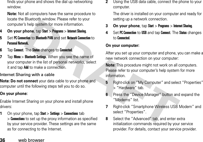 36web browserfinds your phone and shows the dial up networking window.Note: Not all computers have the same procedure to locate the Bluetooth window. Please refer to your computer’s help system for more information.4 On your phone, tap Start &gt; Programs &gt; Internet Sharing.5Set PC Connection to Bluetooth PAN and set Network Connection to Personal Network. 6Tap Connect. The Status changes to Connected.7Tap Menu &gt; Bluetooth Settings. When you see the name of your computer in the list of personal networks, select it and tap Add to make a connection.Internet Sharing with a cableNote: Do not connect your data cable to your phone and computer until the following steps tell you to do so.  On your phone:Enable Internet Sharing on your phone and install phone drivers:1On your phone, tap Start &gt;Settings &gt;Connections tab &gt;Connections to set up the proxy information as specified by your service provider. These settings are the same as for connecting to the Internet.2Using the USB data cable, connect the phone to your computer.The driver is installed on your computer and ready for setting up a network connection.3 On your phone, tap Start &gt; Programs &gt; Internet Sharing.4Set PC Connection to USB and tap Connect. The Status changes to Connected.On your computer:After you set up your computer and phone, you can make a new network connection on your computer:Note: This procedure might not work on all computers. Please refer to your computer’s help system for more information.5Right-click on “My Computer” and select “Properties” &gt; “Hardware” tab.6Press the “Device Manager” button and expand the “Modems” list.7Right-click “Smartphone Wireless USB Modem” and select “Properties”. 8Select the “Advanced” tab, and enter extra initialization commands required by your service provider. For details, contact your service provider. 