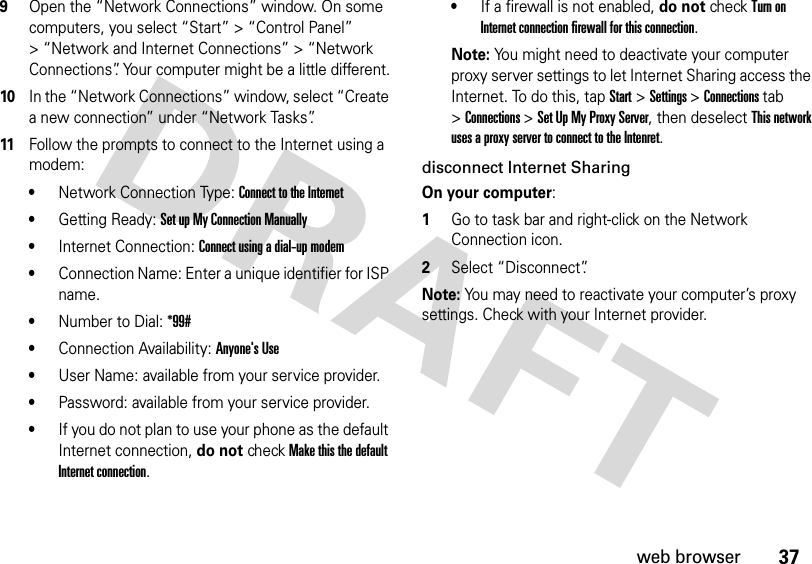 37web browser9Open the “Network Connections” window. On some computers, you select “Start” &gt; “Control Panel” &gt; “Network and Internet Connections” &gt; “Network Connections”. Your computer might be a little different.10In the “Network Connections” window, select “Create a new connection” under “Network Tasks”.11Follow the prompts to connect to the Internet using a modem: •Network Connection Type: Connect to the Internet •Getting Ready: Set up My Connection Manually•Internet Connection: Connect using a dial-up modem •Connection Name: Enter a unique identifier for ISP name.•Number to Dial: *99#•Connection Availability: Anyone&apos;s Use•User Name: available from your service provider.•Password: available from your service provider.•If you do not plan to use your phone as the default Internet connection, do not check Make this the default Internet connection.•If a firewall is not enabled, do not check Turn on Internet connection firewall for this connection.Note: You might need to deactivate your computer proxy server settings to let Internet Sharing access the Internet. To do this, tap Start &gt;Settings &gt;Connections tab &gt;Connections &gt;Set Up My Proxy Server, then deselect This network uses a proxy server to connect to the Intenret.disconnect Internet SharingOn your computer:  1Go to task bar and right-click on the Network Connection icon.2Select “Disconnect”.Note: You may need to reactivate your computer’s proxy settings. Check with your Internet provider.