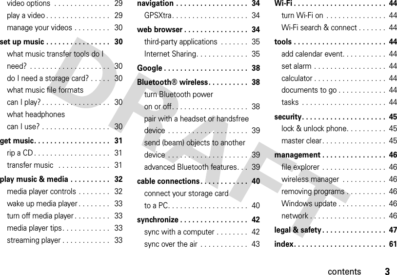 3contentsvideo options  . . . . . . . . . . . . . .   29play a video . . . . . . . . . . . . . . . .   29manage your videos . . . . . . . . .   30set up music . . . . . . . . . . . . . . . .   30what music transfer tools do I need?  . . . . . . . . . . . . . . . . . . . .   30do I need a storage card? . . . . .   30what music file formats can I play? . . . . . . . . . . . . . . . . .   30what headphones can I use? . . . . . . . . . . . . . . . . .   30get music. . . . . . . . . . . . . . . . . . .   31rip a CD . . . . . . . . . . . . . . . . . . .   31transfer music   . . . . . . . . . . . . .   31play music &amp; media . . . . . . . . . .   32media player controls . . . . . . . .   32wake up media player . . . . . . . .   33turn off media player . . . . . . . . .   33media player tips. . . . . . . . . . . .   33streaming player . . . . . . . . . . . .   33navigation . . . . . . . . . . . . . . . . . .  34GPSXtra. . . . . . . . . . . . . . . . . . .  34web browser . . . . . . . . . . . . . . . .  34third-party applications  . . . . . . .  35Internet Sharing. . . . . . . . . . . . .  35Google . . . . . . . . . . . . . . . . . . . . .  38Bluetooth® wireless. . . . . . . . . .  38turn Bluetooth power on or off. . . . . . . . . . . . . . . . . . .  38pair with a headset or handsfree device . . . . . . . . . . . . . . . . . . . .  39send (beam) objects to another device . . . . . . . . . . . . . . . . . . . .  39advanced Bluetooth features. . .  39cable connections . . . . . . . . . . . .  40connect your storage card to a PC. . . . . . . . . . . . . . . . . . . .  40synchronize . . . . . . . . . . . . . . . . .  42sync with a computer . . . . . . . .  42sync over the air  . . . . . . . . . . . .  43Wi-Fi . . . . . . . . . . . . . . . . . . . . . . .  44turn Wi-Fi on  . . . . . . . . . . . . . . .  44Wi-Fi search &amp; connect . . . . . . .  44tools . . . . . . . . . . . . . . . . . . . . . . .  44add calendar event. . . . . . . . . . .  44set alarm . . . . . . . . . . . . . . . . . .  44calculator . . . . . . . . . . . . . . . . . .  44documents to go . . . . . . . . . . . .  44tasks  . . . . . . . . . . . . . . . . . . . . .  44security. . . . . . . . . . . . . . . . . . . . .  45lock &amp; unlock phone. . . . . . . . . .  45master clear. . . . . . . . . . . . . . . .  45management . . . . . . . . . . . . . . . .  46file explorer . . . . . . . . . . . . . . . .  46wireless manager  . . . . . . . . . . .  46removing programs . . . . . . . . . .  46Windows update . . . . . . . . . . . .  46network . . . . . . . . . . . . . . . . . . .  46legal &amp; safety. . . . . . . . . . . . . . . .  47index. . . . . . . . . . . . . . . . . . . . . . .  61
