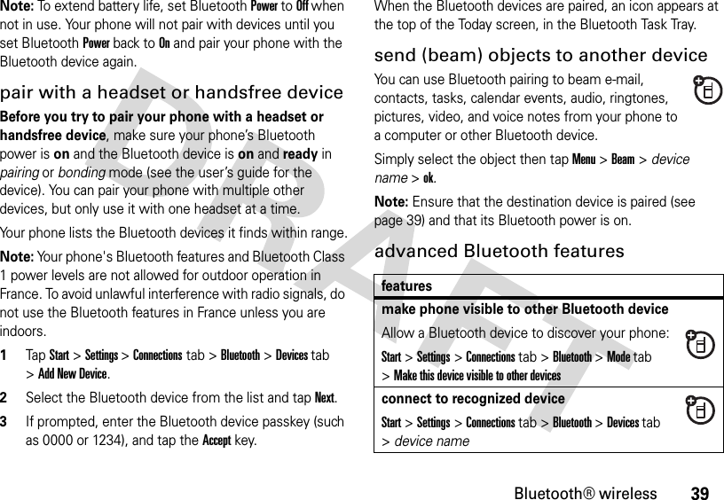 39Bluetooth® wirelessNote: To extend battery life, set Bluetooth Power to Off when not in use. Your phone will not pair with devices until you set Bluetooth Power back to On and pair your phone with the Bluetooth device again.pair with a headset or handsfree deviceBefore you try to pair your phone with a headset or handsfree device, make sure your phone’s Bluetooth power is on and the Bluetooth device is on and ready in pairing or bonding mode (see the user’s guide for the device). You can pair your phone with multiple other devices, but only use it with one headset at a time.Your phone lists the Bluetooth devices it finds within range.Note: Your phone&apos;s Bluetooth features and Bluetooth Class 1 power levels are not allowed for outdoor operation in France. To avoid unlawful interference with radio signals, do not use the Bluetooth features in France unless you are indoors.  1TapStart &gt;Settings &gt;Connections tab &gt; Bluetooth &gt; Devices tab &gt;Add New Device.2Select the Bluetooth device from the list and tap Next.3If prompted, enter the Bluetooth device passkey (such as 0000 or 1234), and tap the Accept key.When the Bluetooth devices are paired, an icon appears at the top of the Today screen, in the Bluetooth Task Tray.send (beam) objects to another deviceYou can use Bluetooth pairing to beam e-mail, contacts, tasks, calendar events, audio, ringtones, pictures, video, and voice notes from your phone to a computer or other Bluetooth device.Simply select the object then tap Menu &gt;Beam &gt; device name &gt;ok. Note: Ensure that the destination device is paired (see page 39) and that its Bluetooth power is on.advanced Bluetooth featuresfeaturesmake phone visible to other Bluetooth deviceAllow a Bluetooth device to discover your phone:Start &gt;Settings &gt;Connections tab &gt;Bluetooth &gt;Mode tab &gt;Make this device visible to other devicesconnect to recognized deviceStart &gt;Settings &gt;Connections tab &gt;Bluetooth &gt;Devices tab &gt;device name