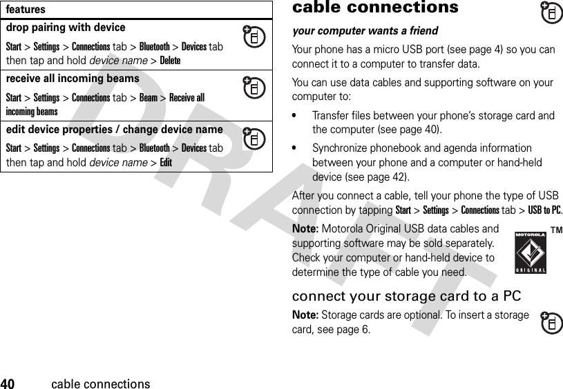 40cable connectionscable connectionsyour computer wants a friendYour phone has a micro USB port (see page 4) so you can connect it to a computer to transfer data.You can use data cables and supporting software on your computer to:•Transfer files between your phone’s storage card and the computer (see page 40).•Synchronize phonebook and agenda information between your phone and a computer or hand-held device (see page 42).After you connect a cable, tell your phone the type of USB connection by tappingStart &gt;Settings &gt;Connections tab &gt;USB to PC.Note: Motorola Original USB data cables and supporting software may be sold separately. Check your computer or hand-held device to determine the type of cable you need.connect your storage card to a PCNote: Storage cards are optional. To insert a storage card, see page 6.drop pairing with deviceStart &gt;Settings &gt;Connections tab &gt;Bluetooth &gt;Devices tab then tap and hold device name &gt;Deletereceive all incoming beamsStart &gt;Settings &gt;Connections tab &gt;Beam &gt;Receive all incoming beamsedit device properties / change device nameStart &gt;Settings &gt;Connections tab &gt;Bluetooth &gt;Devices tab then tap and hold device name &gt;Editfeatures