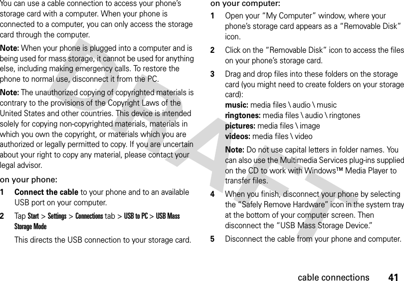 41cable connectionsYou can use a cable connection to access your phone’s storage card with a computer. When your phone is connected to a computer, you can only access the storage card through the computer.Note: When your phone is plugged into a computer and is being used for mass storage, it cannot be used for anything else, including making emergency calls. To restore the phone to normal use, disconnect it from the PC. Note: The unauthorized copying of copyrighted materials is contrary to the provisions of the Copyright Laws of the United States and other countries. This device is intended solely for copying non-copyrighted materials, materials in which you own the copyright, or materials which you are authorized or legally permitted to copy. If you are uncertain about your right to copy any material, please contact your legal advisor.on your phone:  1 Connect the cable to your phone and to an available USB port on your computer.2Tap Start &gt;Settings &gt;Connections tab &gt;USB to PC &gt;USB Mass Storage ModeThis directs the USB connection to your storage card.on your computer:  1Open your “My Computer” window, where your phone’s storage card appears as a “Removable Disk” icon.2Click on the “Removable Disk” icon to access the files on your phone’s storage card.3Drag and drop files into these folders on the storage card (you might need to create folders on your storage card): music:media files \ audio \ music ringtones:media files \ audio \ ringtones pictures:media files \ image videos:media files \ videoNote: Do not use capital letters in folder names. You can also use the Multimedia Services plug-ins supplied on the CD to work with Windows™ Media Player to transfer files.4When you finish, disconnect your phone by selecting the “Safely Remove Hardware” icon in the system tray at the bottom of your computer screen. Then disconnect the “USB Mass Storage Device.”5Disconnect the cable from your phone and computer.